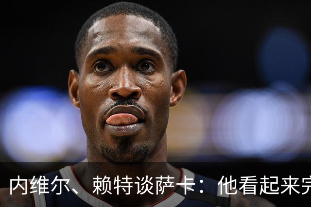 内维尔、赖特谈萨卡：他看起来完全不对劲，像还没康复就匆忙复出