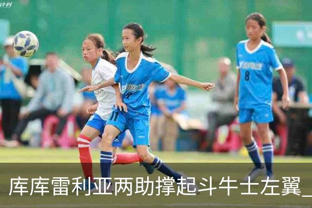 库库雷利亚两助撑起斗牛士左翼 攻防俱佳皇马淘到珍宝