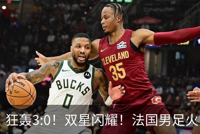 狂轰3:0！双星闪耀！法国男足火力猛，姆巴佩和登贝莱把对手打崩盘
